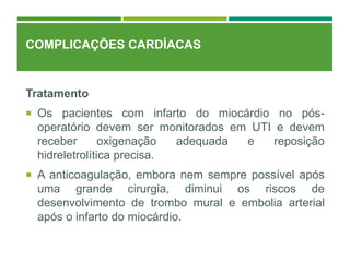 COMPLICAÇÕES CARDÍACAS
Tratamento
 Os pacientes com infarto do miocárdio no pós-
operatório devem ser monitorados em UTI e devem
receber oxigenação adequada e reposição
hidreletrolítica precisa.
 A anticoagulação, embora nem sempre possível após
uma grande cirurgia, diminui os riscos de
desenvolvimento de trombo mural e embolia arterial
após o infarto do miocárdio.
 