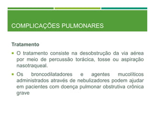 COMPLICAÇÕES PULMONARES
Tratamento
 O tratamento consiste na desobstrução da via aérea
por meio de percussão torácica, tosse ou aspiração
nasotraqueal.
 Os broncodilatadores e agentes mucolíticos
administrados através de nebulizadores podem ajudar
em pacientes com doença pulmonar obstrutiva crônica
grave
 