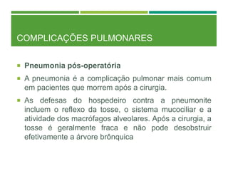COMPLICAÇÕES PULMONARES
 Pneumonia pós-operatória
 A pneumonia é a complicação pulmonar mais comum
em pacientes que morrem após a cirurgia.
 As defesas do hospedeiro contra a pneumonite
incluem o reflexo da tosse, o sistema mucociliar e a
atividade dos macrófagos alveolares. Após a cirurgia, a
tosse é geralmente fraca e não pode desobstruir
efetivamente a árvore brônquica
 