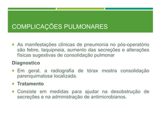 COMPLICAÇÕES PULMONARES
 As manifestações clínicas de pneumonia no pós-operatório
são febre, taquipneia, aumento das secreções e alterações
físicas sugestivas de consolidação pulmonar
Diagnostico
 Em geral, a radiografia de tórax mostra consolidação
parenquimatosa localizada.
 Tratamento
 Consiste em medidas para ajudar na desobstrução de
secreções e na administração de antimicrobianos.
 
