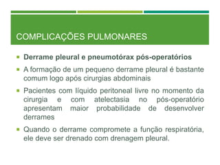 COMPLICAÇÕES PULMONARES
 Derrame pleural e pneumotórax pós-operatórios
 A formação de um pequeno derrame pleural é bastante
comum logo após cirurgias abdominais
 Pacientes com líquido peritoneal livre no momento da
cirurgia e com atelectasia no pós-operatório
apresentam maior probabilidade de desenvolver
derrames
 Quando o derrame compromete a função respiratória,
ele deve ser drenado com drenagem pleural.
 