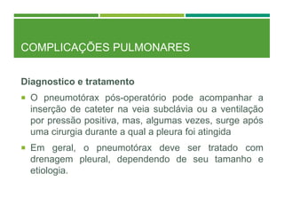 COMPLICAÇÕES PULMONARES
Diagnostico e tratamento
 O pneumotórax pós-operatório pode acompanhar a
inserção de cateter na veia subclávia ou a ventilação
por pressão positiva, mas, algumas vezes, surge após
uma cirurgia durante a qual a pleura foi atingida
 Em geral, o pneumotórax deve ser tratado com
drenagem pleural, dependendo de seu tamanho e
etiologia.
 