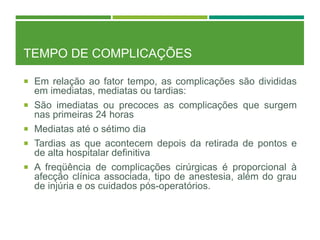 TEMPO DE COMPLICAÇÕES
 Em relação ao fator tempo, as complicações são divididas
em imediatas, mediatas ou tardias:
 São imediatas ou precoces as complicações que surgem
nas primeiras 24 horas
 Mediatas até o sétimo dia
 Tardias as que acontecem depois da retirada de pontos e
de alta hospitalar definitiva
 A freqüência de complicações cirúrgicas é proporcional à
afecção clínica associada, tipo de anestesia, além do grau
de injúria e os cuidados pós-operatórios.
 