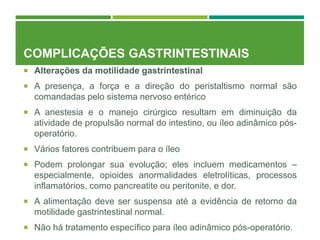 COMPLICAÇÕES GASTRINTESTINAIS
 Alterações da motilidade gastrintestinal
 A presença, a força e a direção do peristaltismo normal são
comandadas pelo sistema nervoso entérico
 A anestesia e o manejo cirúrgico resultam em diminuição da
atividade de propulsão normal do intestino, ou íleo adinâmico pós-
operatório.
 Vários fatores contribuem para o íleo
 Podem prolongar sua evolução; eles incluem medicamentos –
especialmente, opioides anormalidades eletrolíticas, processos
inflamatórios, como pancreatite ou peritonite, e dor.
 A alimentação deve ser suspensa até a evidência de retorno da
motilidade gastrintestinal normal.
 Não há tratamento específico para íleo adinâmico pós-operatório.
 