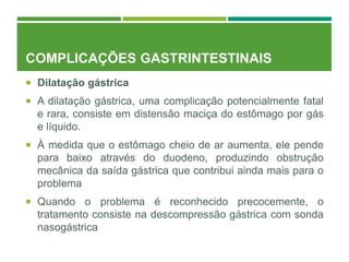 COMPLICAÇÕES GASTRINTESTINAIS
 Dilatação gástrica
 A dilatação gástrica, uma complicação potencialmente fatal
e rara, consiste em distensão maciça do estômago por gás
e líquido.
 À medida que o estômago cheio de ar aumenta, ele pende
para baixo através do duodeno, produzindo obstrução
mecânica da saída gástrica que contribui ainda mais para o
problema
 Quando o problema é reconhecido precocemente, o
tratamento consiste na descompressão gástrica com sonda
nasogástrica
 