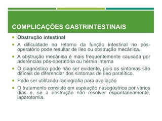 COMPLICAÇÕES GASTRINTESTINAIS
 Obstrução intestinal
 A dificuldade no retorno da função intestinal no pós-
operatório pode resultar de íleo ou obstrução mecânica.
 A obstrução mecânica é mais frequentemente causada por
aderências pós-operatória ou hérnia interna
 O diagnóstico pode não ser evidente, pois os sintomas são
difíceis de diferenciar dos sintomas de íleo paralítico.
 Pode ser utilizado radiografia para avaliação
 O tratamento consiste em aspiração nasogástrica por vários
dias e, se a obstrução não resolver espontaneamente,
laparotomia.
 