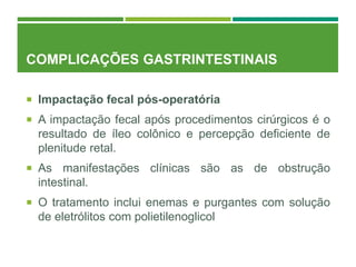 COMPLICAÇÕES GASTRINTESTINAIS
 Impactação fecal pós-operatória
 A impactação fecal após procedimentos cirúrgicos é o
resultado de íleo colônico e percepção deficiente de
plenitude retal.
 As manifestações clínicas são as de obstrução
intestinal.
 O tratamento inclui enemas e purgantes com solução
de eletrólitos com polietilenoglicol
 