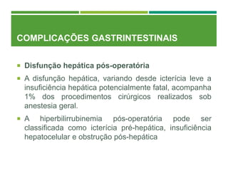 COMPLICAÇÕES GASTRINTESTINAIS
 Disfunção hepática pós-operatória
 A disfunção hepática, variando desde icterícia leve a
insuficiência hepática potencialmente fatal, acompanha
1% dos procedimentos cirúrgicos realizados sob
anestesia geral.
 A hiperbilirrubinemia pós-operatória pode ser
classificada como icterícia pré-hepática, insuficiência
hepatocelular e obstrução pós-hepática
 