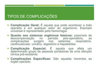 TIPOS DE COMPLICAÇÕES
 Complicação Geral: É aquela que pode acontecer a todo
operado e em qualquer setor do organismo. Exemplo
universal é representado pela hemorragia.
 Quanto aos sistemas orgânicos básicos: passíveis de
descompensação no período pós-operatório, as
complicações surgem nos sistemas: respiratório,
cardiovascular, urinário, digestório e hepatobiliar.
 Complicação Especial: É aquela que afeta um
determinado grupo de pessoas portadoras de uma afecção
clínica pré-existente
 Complicações Específicas: São aquelas inerentes ao
órgão operado.
 
