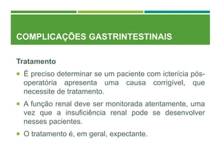 COMPLICAÇÕES GASTRINTESTINAIS
Tratamento
 É preciso determinar se um paciente com icterícia pós-
operatória apresenta uma causa corrigível, que
necessite de tratamento.
 A função renal deve ser monitorada atentamente, uma
vez que a insuficiência renal pode se desenvolver
nesses pacientes.
 O tratamento é, em geral, expectante.
 