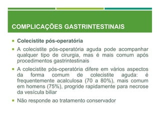 COMPLICAÇÕES GASTRINTESTINAIS
 Colecistite pós-operatória
 A colecistite pós-operatória aguda pode acompanhar
qualquer tipo de cirurgia, mas é mais comum após
procedimentos gastrintestinais
 A colecistite pós-operatória difere em vários aspectos
da forma comum de colecistite aguda: é
frequentemente acalculosa (70 a 80%), mais comum
em homens (75%), progride rapidamente para necrose
da vesícula biliar
 Não responde ao tratamento conservador
 