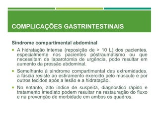 COMPLICAÇÕES GASTRINTESTINAIS
Síndrome compartimental abdominal
 A hidratação intensa (reposição de > 10 L) dos pacientes,
especialmente nos pacientes póstraumatismo ou que
necessitam de laparotomia de urgência, pode resultar em
aumento da pressão abdominal.
 Semelhante à síndrome compartimental das extremidades,
a fáscia resiste ao estiramento exercido pelo músculo e por
outros tecidos após a lesão e a hidratação.
 No entanto, alto índice de suspeita, diagnóstico rápido e
tratamento imediato podem resultar na restauração do fluxo
e na prevenção de morbidade em ambos os quadros.
 