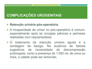 COMPLICAÇÕES UROGENITAIS
 Retenção urinária pós-operatória
 A incapacidade de urinar no pós-operatório é comum,
especialmente após as cirurgias pélvicas e perineais
realizadas com raquianestesia.
 O tratamento da retenção urinária aguda é a
sondagem da bexiga. Na ausência de fatores
sugestivos da necessidade de descompressão
prolongada, como a presença de 1.000 mL de urina ou
mais, o cateter pode ser removido.
 