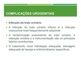 COMPLICAÇÕES UROGENITAIS
 Infecção do trato urinário
 A infecção do trato urinário inferior é a infecção
nosocomial mais frequentemente adquirida
 A contaminação preexistente do trato urinário, a
retenção urinária e a instrumentação são os principais
fatores contribuintes.
 O tratamento inclui hidratação adequada, drenagem
adequada da bexiga e antimicrobianos específicos
 