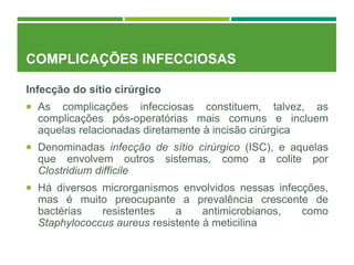 COMPLICAÇÕES INFECCIOSAS
Infecção do sítio cirúrgico
 As complicações infecciosas constituem, talvez, as
complicações pós-operatórias mais comuns e incluem
aquelas relacionadas diretamente à incisão cirúrgica
 Denominadas infecção de sítio cirúrgico (ISC), e aquelas
que envolvem outros sistemas, como a colite por
Clostridium difficile
 Há diversos microrganismos envolvidos nessas infecções,
mas é muito preocupante a prevalência crescente de
bactérias resistentes a antimicrobianos, como
Staphylococcus aureus resistente à meticilina
 