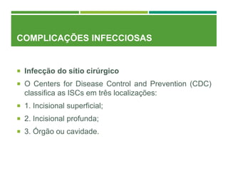 COMPLICAÇÕES INFECCIOSAS
 Infecção do sítio cirúrgico
 O Centers for Disease Control and Prevention (CDC)
classifica as ISCs em três localizações:
 1. Incisional superficial;
 2. Incisional profunda;
 3. Órgão ou cavidade.
 