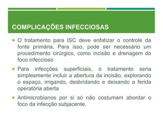 COMPLICAÇÕES INFECCIOSAS
 O tratamento para ISC deve enfatizar o controle da
fonte primária. Para isso, pode ser necessário um
procedimento cirúrgico, como incisão e drenagem do
foco infeccioso
 Para infecções superficiais, o tratamento seria
simplesmente incluir a abertura da incisão, explorando
o espaço, irrigando, desbridando e deixando a ferida
operatória aberta
 Antimicrobianos por si só não costumam abordar o
foco da infecção subjacente.
 
