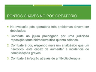 PONTOS CHAVES NO PÓS OPEATORIO
 Na evolução pós-operatória três problemas devem ser
debelados:
1. Combate ao jejum prolongado por uma judiciosa
reposição tanto hidroeletrolítica quanto calórica.
2. Combate à dor, elegendo mais um analgésico que um
narcótico, este capaz de aumentar a incidência de
complicações graves.
3. Combate à infecção através de antibioticoterapia
 