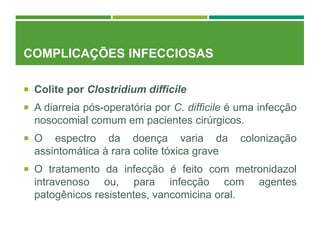 COMPLICAÇÕES INFECCIOSAS
 Colite por Clostridium difficile
 A diarreia pós-operatória por C. difficile é uma infecção
nosocomial comum em pacientes cirúrgicos.
 O espectro da doença varia da colonização
assintomática à rara colite tóxica grave
 O tratamento da infecção é feito com metronidazol
intravenoso ou, para infecção com agentes
patogênicos resistentes, vancomicina oral.
 
