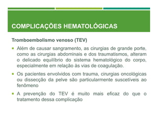 COMPLICAÇÕES HEMATOLÓGICAS
Tromboembolismo venoso (TEV)
 Além de causar sangramento, as cirurgias de grande porte,
como as cirurgias abdominais e dos traumatismos, alteram
o delicado equilíbrio do sistema hematológico do corpo,
especialmente em relação às vias de coagulação.
 Os pacientes envolvidos com trauma, cirurgias oncológicas
ou dissecção da pelve são particularmente suscetíveis ao
fenômeno
 A prevenção do TEV é muito mais eficaz do que o
tratamento dessa complicação
 