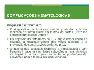 COMPLICAÇÕES HEMATOLÓGICAS
Diagnostico e tratamento
 O diagnóstico de trombose venosa profunda pode ser
realizado de forma eficaz em termos de custos, utilizando
ultrassonografia com Doppler
 Os objetivos do tratamento de TEV são a estabilização do
coágulo, a revascularização dos vasos afetados e a
prevenção de complicações em longo prazo
 A maioria dos pacientes responde à anticoagulação com
heparina intravenosa ou doses subcutâneas mais elevadas
de heparina de baixo peso molecular e, posteriormente,
conversão para a terapia oral com varfarina.
 