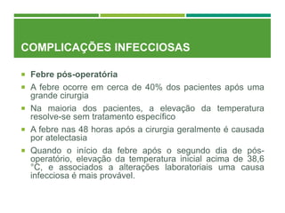 COMPLICAÇÕES INFECCIOSAS
 Febre pós-operatória
 A febre ocorre em cerca de 40% dos pacientes após uma
grande cirurgia
 Na maioria dos pacientes, a elevação da temperatura
resolve-se sem tratamento específico
 A febre nas 48 horas após a cirurgia geralmente é causada
por atelectasia
 Quando o início da febre após o segundo dia de pós-
operatório, elevação da temperatura inicial acima de 38,6
°C, e associados a alterações laboratoriais uma causa
infecciosa é mais provável.
 