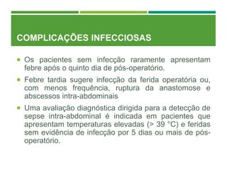 COMPLICAÇÕES INFECCIOSAS
 Os pacientes sem infecção raramente apresentam
febre após o quinto dia de pós-operatório.
 Febre tardia sugere infecção da ferida operatória ou,
com menos frequência, ruptura da anastomose e
abscessos intra-abdominais
 Uma avaliação diagnóstica dirigida para a detecção de
sepse intra-abdominal é indicada em pacientes que
apresentam temperaturas elevadas (> 39 °C) e feridas
sem evidência de infecção por 5 dias ou mais de pós-
operatório.
 