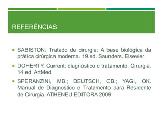 REFERÊNCIAS
 SABISTON. Tratado de cirurgia: A base biológica da
prática cirúrgica moderna. 19.ed. Saunders. Elsevier
 DOHERTY. Current: diagnóstico e tratamento. Cirurgia.
14.ed. ArtMed
 SPERANZINI, MB.; DEUTSCH, CB.; YAGI, OK.
Manual de Diagnostico e Tratamento para Residente
de Cirurgia. ATHENEU EDITORA 2009.
 