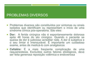 PROBLEMAS DIVERSOS
 Problemas diversos são constituídos por sintomas ou sinais
isolados que identificam ou representam o início de uma
síndrome clínica pós-operatória. São eles:
 Dor: A ferida cirúrgica não é espontaneamente dolorosa
após 48 horas do ato cirúrgico. Quando o paciente se
queixa de dor é judicioso acreditar nele. A dor é subjetiva e
o seu limiar é imensurável. É importante um cuidadoso
exame, antes de medicá-lo com analgésicos
 Cefaléia: É a mais freqüente complicação de uma
raquianestesia. Excluídos outros fatores etiológicos, deve
ser feita generosa reposição volêmica e endovenosa
 