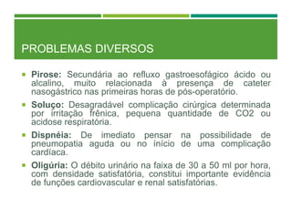 PROBLEMAS DIVERSOS
 Pirose: Secundária ao refluxo gastroesofágico ácido ou
alcalino, muito relacionada à presença de cateter
nasogástrico nas primeiras horas de pós-operatório.
 Soluço: Desagradável complicação cirúrgica determinada
por irritação frênica, pequena quantidade de CO2 ou
acidose respiratória.
 Dispnéia: De imediato pensar na possibilidade de
pneumopatia aguda ou no ínício de uma complicação
cardíaca.
 Oligúria: O débito urinário na faixa de 30 a 50 ml por hora,
com densidade satisfatória, constitui importante evidência
de funções cardiovascular e renal satisfatórias.
 