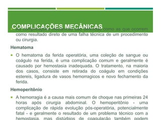 COMPLICAÇÕES MECÂNICAS
 As complicações mecânicas são definidas como as que ocorrem
como resultado direto de uma falha técnica de um procedimento
ou cirurgia.
Hematoma
 O hematoma da ferida operatória, uma coleção de sangue ou
coágulo na ferida, é uma complicação comum e geralmente é
causado por hemostasia inadequada. O tratamento, na maioria
dos casos, consiste em retirada do coágulo em condições
estereis, ligadura de vasos hemorragicos e novo fechamento da
ferida.
Hemoperitônio
 A hemorragia é a causa mais comum de choque nas primeiras 24
horas após cirurgia abdominal. O hemoperitônio - uma
complicação de rápida evolução pós-operatória, potencialmente
fatal - e geralmente o resultado de um problema técnico com a
 