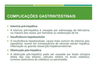 COMPLICAÇÕES GASTRINTESTINAIS
 Icterícia pré-hepática
 A icterícia pré-hepática é causada por sobrecarga de bilirrubina,
na maioria das vezes, por hemólise ou reabsorção de he
 Insuficiência hepatocelular
 A insuficiência hepatocelular, causa mais comum de icterícia pós-
operatória, ocorre em consequência de necrose celular hepática,
inflamação ou grande ressecção hepáticamatomas
 Obstrução pós-hepática
 A obstrução pós-hepática pode ser causada por lesão cirúrgica
direta das vias biliares, cálculos retidos no ducto colédoco,
tumores obstrutivos do colédoco ou pancreatite.
 