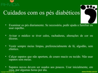 Copyright © RHVIDA S/C Ltda. www.rhvida.com.br
Cuidados com os pés diabéticos
• Examinar os pés diariamente. Se necessário, pedir ajuda a familiar ou
usar espelho.
• Avisar o médico se tiver calos, rachaduras, alterações de cor ou
úlceras.
• Vestir sempre meias limpas, preferencialmente de lã, algodão, sem
elástico.
• Calçar sapatos que não apertem, de couro macio ou tecido. Não usar
sapatos sem meias.
• Sapatos novos devem ser usados aos poucos. Usar inicialmente, em
casa, por algumas horas por dia.
 