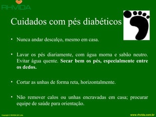 Copyright © RHVIDA S/C Ltda. www.rhvida.com.br
Cuidados com pés diabéticos
• Nunca andar descalço, mesmo em casa.
• Lavar os pés diariamente, com água morna e sabão neutro.
Evitar água quente. Secar bem os pés, especialmente entre
os dedos.
• Cortar as unhas de forma reta, horizontalmente.
• Não remover calos ou unhas encravadas em casa; procurar
equipe de saúde para orientação.
 