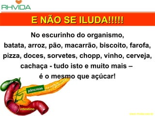 Copyright © RHVIDA S/C Ltda. www.rhvida.com.br
pâncreas
pâncreas
intestinointestino
vesícula
vesícula
E NÃO SE ILUDA!!!!!E NÃO SE ILUDA!!!!!E NÃO SE ILUDA!!!!!E NÃO SE ILUDA!!!!!
No escurinho do organismo,
batata, arroz, pão, macarrão, biscoito, farofa,
pizza, doces, sorvetes, chopp, vinho, cerveja,
cachaça - tudo isto e muito mais –
é o mesmo que açúcar!
 