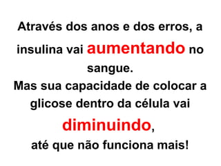 Copyright © RHVIDA S/C Ltda. www.rhvida.com.br
Através dos anos e dos erros, a
insulina vai aumentando no
sangue.
Mas sua capacidade de colocar a
glicose dentro da célula vai
diminuindo,
até que não funciona mais!
 