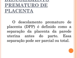 DESCOLAMENTO
PREMATURO DE
PLACENTA
O descolamento prematuro de
placenta (DPP) é definido como a
separação da placenta da parede
uterina antes do parto. Essa
separação pode ser parcial ou total.
 