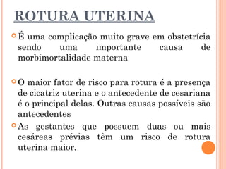 ROTURA UTERINA
 É uma complicação muito grave em obstetrícia
sendo uma importante causa de
morbimortalidade materna
 O maior fator de risco para rotura é a presença
de cicatriz uterina e o antecedente de cesariana
é o principal delas. Outras causas possíveis são
antecedentes
 As gestantes que possuem duas ou mais
cesáreas prévias têm um risco de rotura
uterina maior.
 