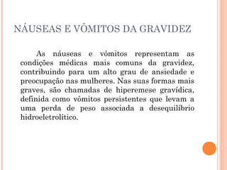 NÁUSEAS E VÔMITOS DA GRAVIDEZ
As náuseas e vômitos representam as
condições médicas mais comuns da gravidez,
contribuindo para um alto grau de ansiedade e
preocupação nas mulheres. Nas suas formas mais
graves, são chamadas de hiperemese gravídica,
definida como vômitos persistentes que levam a
uma perda de peso associada a desequilíbrio
hidroeletrolítico.
 