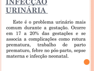 INFECÇÃO
URINÁRIA
Este é o problema urinário mais
comum durante a gestação. Ocorre
em 17 a 20% das gestações e se
associa a complicações como rotura
prematura, trabalho de parto
prematuro, febre no pós-parto, sepse
materna e infecção neonatal.
 