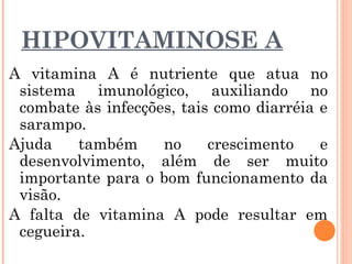 HIPOVITAMINOSE A
A vitamina A é nutriente que atua no
sistema imunológico, auxiliando no
combate às infecções, tais como diarréia e
sarampo.
Ajuda também no crescimento e
desenvolvimento, além de ser muito
importante para o bom funcionamento da
visão.
A falta de vitamina A pode resultar em
cegueira.
 