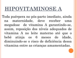 HIPOVITAMINOSE A
Toda puérpera no pós-parto imediato, ainda
na maternidade, deve receber uma
megadose de vitamina A garantindo-se,
assim, reposição dos níveis adequados de
vitamina A no leite materno até que o
bebê atinja os 6 meses de idade,
diminuindo-se o risco de deficiência dessa
vitamina entre as crianças amamentadas.
 