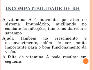 INCOMPATIBILIDADE DE RH
A vitamina A é nutriente que atua no
sistema imunológico, auxiliando no
combate às infecções, tais como diarréia e
sarampo.
Ajuda também no crescimento e
desenvolvimento, além de ser muito
importante para o bom funcionamento da
visão.
A falta de vitamina A pode resultar em
cegueira.
 