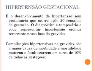 HIPERTENSÃO GESTACIONAL
É o desenvolvimento de hipertensão sem
proteinúria que ocorre após 20 semanas
de gestação. O diagnóstico é temporário e
pode representar hipertensão crônica
recorrente nessa fase da gravidez.
Complicações hipertensivas na gravidez são
a maior causa de morbidade e mortalidade
materna e fetal; ocorrem em cerca de 10%
de todas as gestações;
 