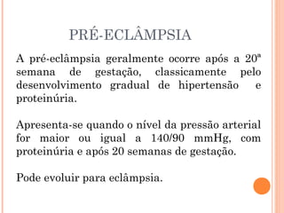PRÉ-ECLÂMPSIA
A pré-eclâmpsia geralmente ocorre após a 20ª
semana de gestação, classicamente pelo
desenvolvimento gradual de hipertensão e
proteinúria.
Apresenta-se quando o nível da pressão arterial
for maior ou igual a 140/90 mmHg, com
proteinúria e após 20 semanas de gestação.
Pode evoluir para eclâmpsia.
 