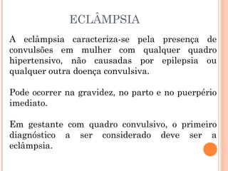 ECLÂMPSIA
A eclâmpsia caracteriza-se pela presença de
convulsões em mulher com qualquer quadro
hipertensivo, não causadas por epilepsia ou
qualquer outra doença convulsiva.
Pode ocorrer na gravidez, no parto e no puerpério
imediato.
Em gestante com quadro convulsivo, o primeiro
diagnóstico a ser considerado deve ser a
eclâmpsia.
 