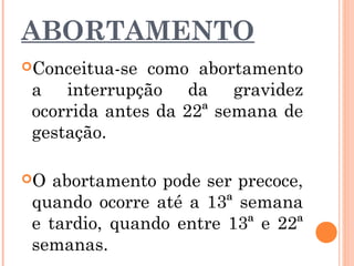 ABORTAMENTO
Conceitua-se como abortamento
a interrupção da gravidez
ocorrida antes da 22ª semana de
gestação.
O abortamento pode ser precoce,
quando ocorre até a 13ª semana
e tardio, quando entre 13ª e 22ª
semanas.
 