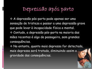  A depressão pós-parto pode apenas ser uma
sensação de tristeza e passar a uma depressão grave
que pode levar à incapacidade física e mental.
 Contudo, a depressão pós-parto na maioria das
mães recentes é algo de passageiro, sem grandes
consequências.
 No entanto, quanto mais depressa for detectada,
mais depressa será tratada, diminuindo assim a
gravidade das consequências.
 