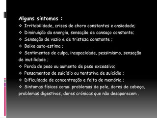 Alguns sintomas :
 Irritabilidade, crises de choro constantes e ansiedade;
 Diminuição da energia, sensação de cansaço constante;
 Sensação de vazio e de tristeza constante ;
 Baixa auto-estima ;
 Sentimentos de culpa, incapacidade, pessimismo, sensação
de inutilidade ;
 Perda de peso ou aumento de peso excessivo;
 Pensamentos de suicídio ou tentativa de suicídio ;
 Dificuldade de concentração e falta de memória ;
 Sintomas físicos como: problemas de pele, dores de cabeça,
problemas digestivos, dores crónicas que não desaparecem .
 