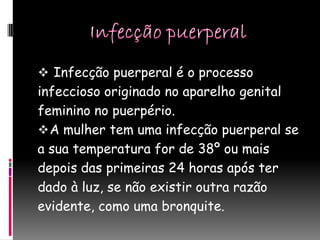 Infecção puerperal é o processo
infeccioso originado no aparelho genital
feminino no puerpério.
 A mulher tem uma infecção puerperal se
a sua temperatura for de 38º ou mais
depois das primeiras 24 horas após ter
dado à luz, se não existir outra razão
evidente, como uma bronquite.
 